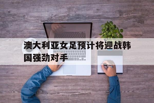 澳大利亚女足预计将迎战韩国强劲对手的简单介绍