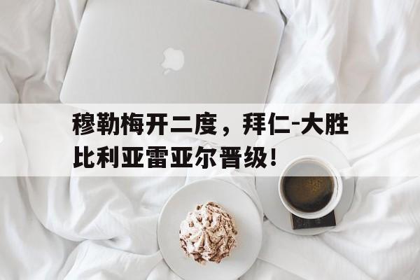 穆勒梅开二度，拜仁-大胜比利亚雷亚尔晋级！的简单介绍
