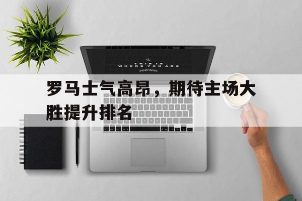 罗马士气高昂，期待主场大胜提升排名的简单介绍