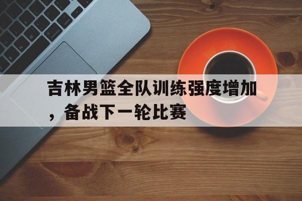 吉林男篮全队训练强度增加，备战下一轮比赛的简单介绍