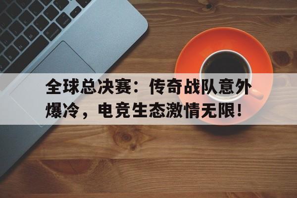 全球总决赛：传奇战队意外爆冷，电竞生态激情无限！