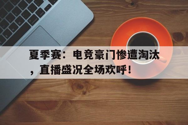 夏季赛：电竞豪门惨遭淘汰，直播盛况全场欢呼！