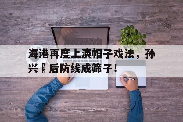 海港再度上演帽子戏法，孙兴慜后防线成筛子！