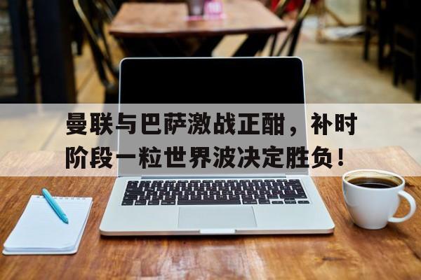 曼联与巴萨激战正酣，补时阶段一粒世界波决定胜负！巴萨五连胜原因