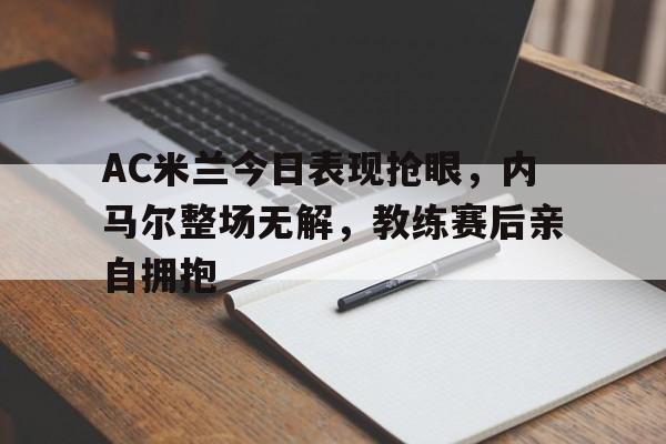AC米兰今日表现抢眼，内马尔整场无解，教练赛后亲自拥抱