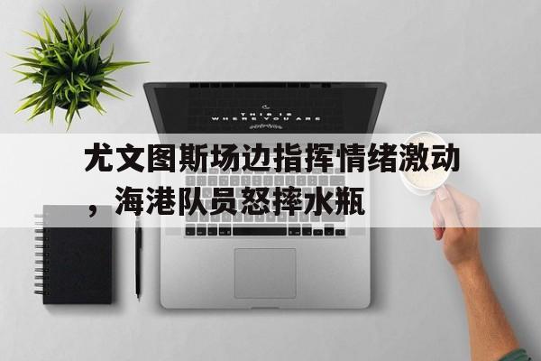 尤文图斯场边指挥情绪激动，海港队员怒摔水瓶